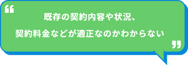 既存の契約内容や状況、契約料金などが適正なのかわからない