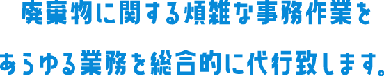 廃棄物に関する煩雑な事務作業をあらゆる業務を総合的に代行致します。