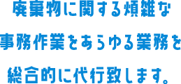 廃棄物に関する煩雑な事務作業をあらゆる業務を総合的に代行致します。
