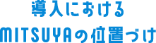 導入におけるMITSUYAの位置づけ