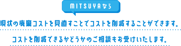 MITSUYAなら現状の廃棄コストを見直すことでコストを削減することができます。コストを削減できるかどうかのご相談もお受けいたします。