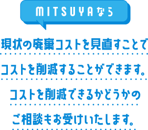 MITSUYAなら現状の廃棄コストを見直すことでコストを削減することができます。コストを削減できるかどうかのご相談もお受けいたします。