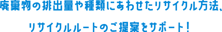 廃棄物の排出量や種類にあわせたリサイクル方法、リサイクルルートのご提案をサポート!
