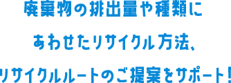 廃棄物の排出量や種類にあわせたリサイクル方法、リサイクルルートのご提案をサポート!