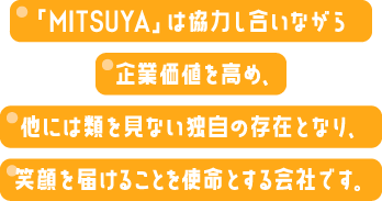 「MITSUYA」は協力し合いながら企業価値を高め、他には類を見ない独自の存在となり、笑顔を届けることを使命とする会社です。